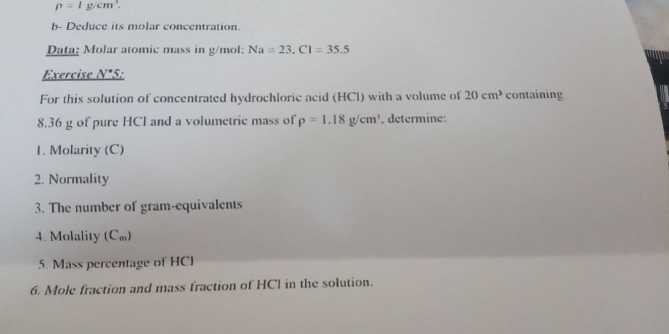 rho =1g/cm^3. 
b- Deduce its molar concentration. 
Data: Molar atomic mass in g/mol : Na=23.Cl=35.5

Exercise _ N^(·)5 , 
For this solution of concentrated hydrochloric acid (HCl) with a volume of 20cm^3 containing
8.36 g of pure HCl and a volumetric mass of rho =1.18g/cm^3 , determine: 
1. Molarity (C) 
2. Normality 
3. The number of gram-equivalents 
4. Molality (C_m)
5. Mass percentage of HCl 
6. Mole fraction and mass fraction of HCl in the solution.