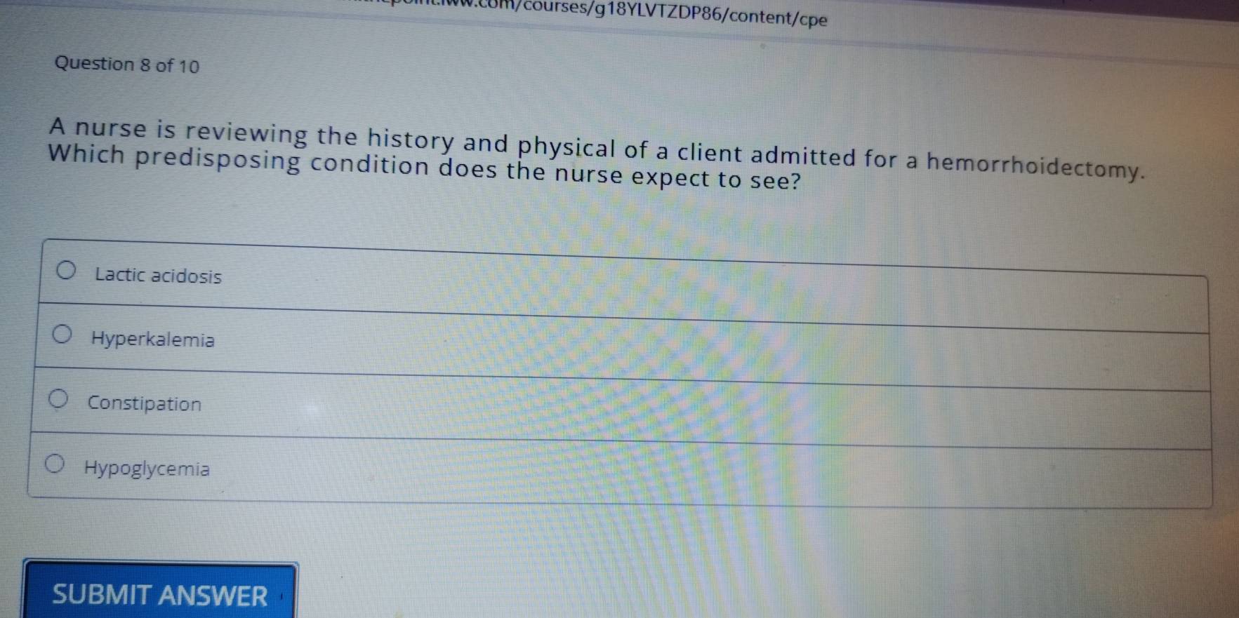 cBM/courses/g18YLVTZDP86/content/cpe
Question 8 of 10
A nurse is reviewing the history and physical of a client admitted for a hemorrhoidectomy.
Which predisposing condition does the nurse expect to see?
Lactic acidosis
Hyperkalemia
Constipation
Hypoglycemia
SUBMIT ANSWER