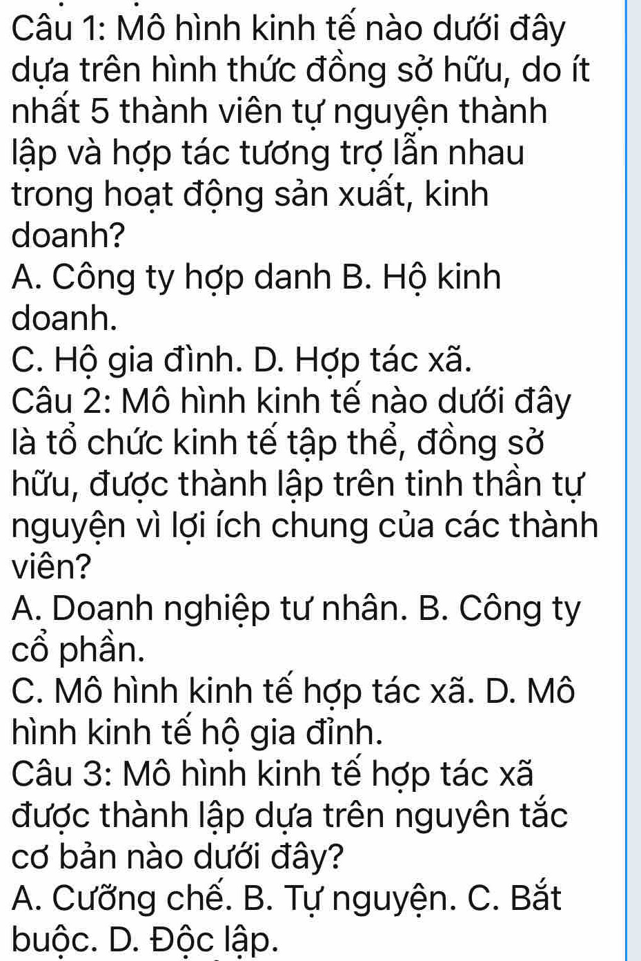 Mô hình kinh tế nào dưới đây
dựa trên hình thức đồng sở hữu, do ít
nhất 5 thành viên tự nguyện thành
lập và hợp tác tương trợ lẫn nhau
trong hoạt động sản xuất, kinh
doanh?
A. Công ty hợp danh B. Hộ kinh
doanh.
C. Hộ gia đình. D. Hợp tác xã.
Câu 2: Mô hình kinh tế nào dưới đây
là tổ chức kinh tế tập thể, đồng sở
hữu, được thành lập trên tinh thần tự
nguyện vì lợi ích chung của các thành
viên?
A. Doanh nghiệp tư nhân. B. Công ty
cổ phần.
C. Mô hình kinh tế hợp tác xã. D. Mô
hình kinh tế hộ gia đỉnh.
Câu 3: Mô hình kinh tế hợp tác xã
được thành lập dựa trên nguyên tắc
cơ bản nào dưới đây?
A. Cưỡng chế. B. Tự nguyện. C. Bắt
buộc. D. Độc lập.