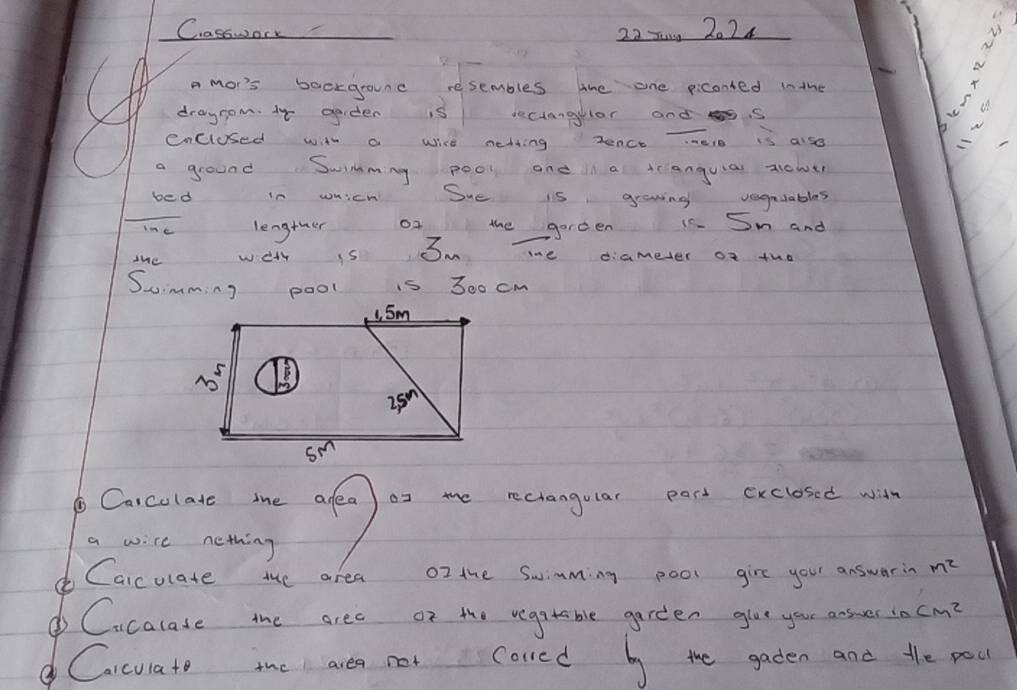 Casswork 22 x0 , 2024
h a mor's backgrounc resembles the one piconted inthe
drayrom. 14 gader is seciangllar andss
be
enclused with a wice netting zence Tele is also
_
a ground Swimmng pool and a icianguias aicher
bed in which Sue is growing vaguuables
ne lengther of the gerden 15. Sm and
the well is Sm me diameter of tho
Suimming pool is 300 cm
Carcolate mhe afea) or mhe reciangular pact exclosed with
a wire nething
o Caicolate the area oI the Swimming pool girc your answarin m^2
o Cicalase the arec or the vegatable garden glve your answes D cm^2
Caccuiato ihe area not cored by the gadten and the pou