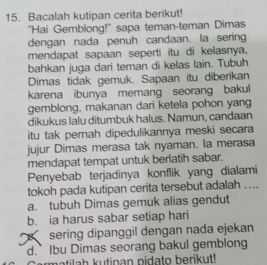 Bacalah kutipan cerita berikut!
"Hai Gemblong!" sapa teman-teman Dimas
dengan nada penuh candaan. la sering
mendapat sapaan seperti itu di kelasnya,
bahkan juga dari teman di kelas lain. Tubuh
Dimas tidak gemuk. Sapaan itu diberikan
karena ibunya memang seorang bakul
gemblong, makanan dari ketela pohon yang
dikukus lalu ditumbuk halus. Namun, candaan
itu tak pernah dipedulikannya meski secara 
jujur Dimas merasa tak nyaman. la merasa
mendapat tempat untuk berlatih sabar.
Penyebab terjadinya konflik yang dialami
tokoh pada kutipan cerita tersebut adalah ....
a. tubuh Dimas gemuk alias gendut
b. ia harus sabar setiap hari
sering dipanggil dengan nada ejekan
d.` Ibu Dimas seorang bakul gemblong
a h u tip an p ida to berikut!