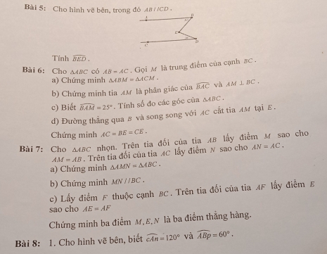 Cho hình vẽ bên, trong đỏ AB / ICI J , 
Tính widehat BED. 
Bài 6: Cho △ ABC có AB=AC. Gọi M là trung điểm của cạnh 5C. 
a) Chứng minh △ ABM=△ ACM. 
b) Chứng minh tia AM là phân giác của widehat BAC và AM⊥ BC. 
c) Biết widehat BAM=25°. Tính số đo các góc của △ ABC, 
d) Đường thẳng qua B và song song với AC cắt tia AM tại E. 
Chứng minh AC=BE=CE. 
Bài 7: Cho △ ABC nhọn. Trên tia đối của tia AB lấy điểm M sao cho
AM=AB 1 Trên tia đối của tia MC lấy điểm N sao cho AN=AC. 
a) Chứng minh △ AMN=△ ABC. 
b) Chứng minh MNparallel BC. 
c) Lấy điểm F thuộc cạnh BC. Trên tia đối của tia AF lấy điểm E 
sao cho AE=AF
Chứng minh ba điểm M, E,N là ba điểm thẳng hàng. 
Bài 8: 1. Cho hình vẽ bên, biết widehat cAn=120° và widehat ABp=60°.