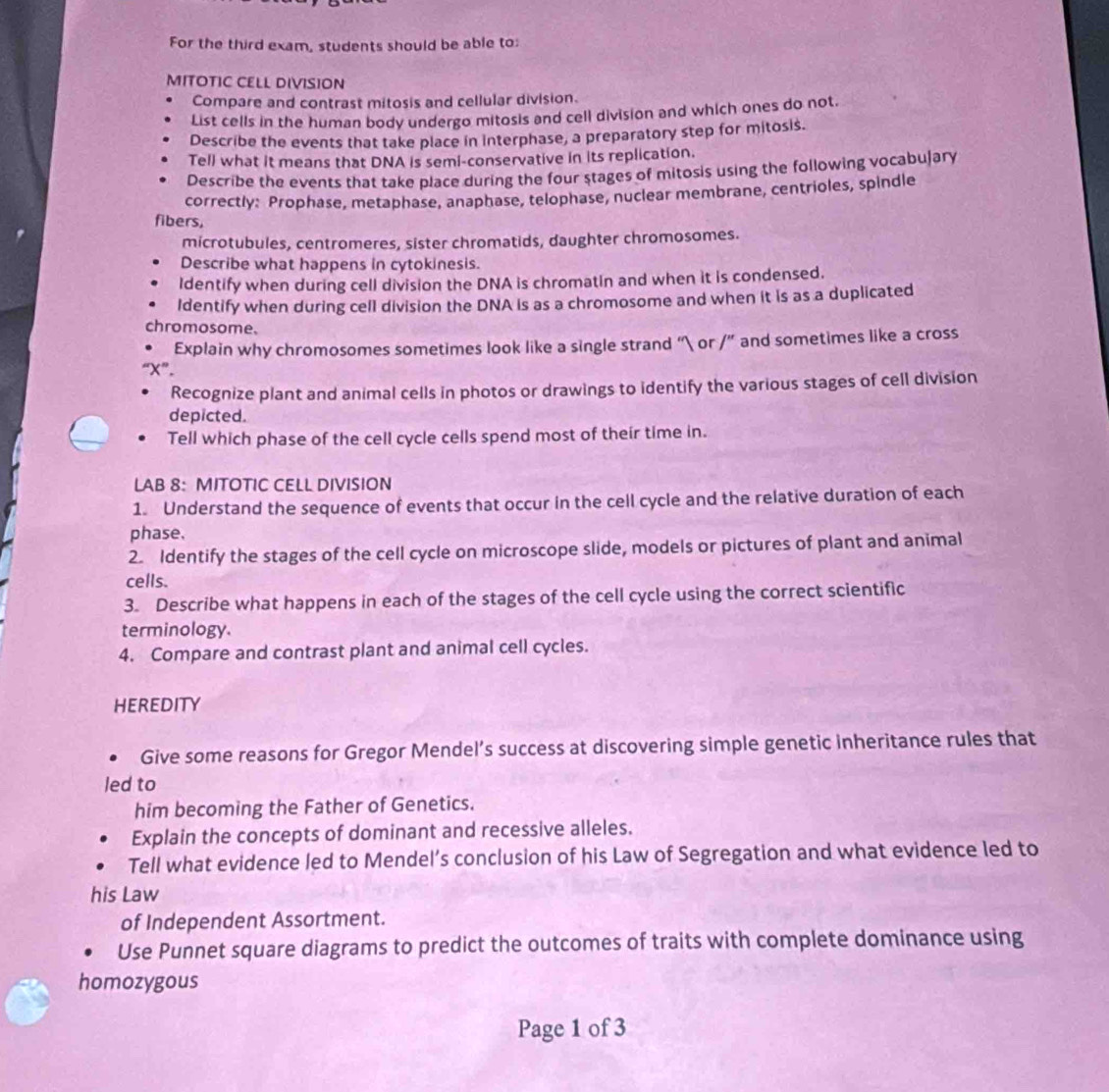 For the third exam, students should be able to: 
MITOTIC CELL DIVISION 
Compare and contrast mitosis and cellular division. 
List cells in the human body undergo mitosis and cell division and which ones do not. 
Describe the events that take place in interphase, a preparatory step for mitosis. 
Tell what it means that DNA is semi-conservative in its replication. 
Describe the events that take place during the four stages of mitosis using the following vocabujary 
correctly: Prophase, metaphase, anaphase, telophase, nuclear membrane, centrioles, spindle 
fibers, 
microtubules, centromeres, sister chromatids, daughter chromosomes. 
Describe what happens in cytokinesis. 
Identify when during cell division the DNA is chromatin and when it is condensed. 
Identify when during cell division the DNA is as a chromosome and when it is as a duplicated 
chromosome. 
Explain why chromosomes sometimes look like a single strand “ or /'' and sometimes like a cross 
“ X ”. 
Recognize plant and animal cells in photos or drawings to identify the various stages of cell division 
depicted. 
Tell which phase of the cell cycle cells spend most of their time in. 
LAB 8: MITOTIC CELL DIVISION 
1. Understand the sequence of events that occur in the cell cycle and the relative duration of each 
phase. 
2. Identify the stages of the cell cycle on microscope slide, models or pictures of plant and animal 
cells. 
3. Describe what happens in each of the stages of the cell cycle using the correct scientific 
terminology. 
4. Compare and contrast plant and animal cell cycles. 
HEREDITY 
Give some reasons for Gregor Mendel’s success at discovering simple genetic inheritance rules that 
led to 
him becoming the Father of Genetics. 
Explain the concepts of dominant and recessive alleles. 
Tell what evidence led to Mendel’s conclusion of his Law of Segregation and what evidence led to 
his Law 
of Independent Assortment. 
Use Punnet square diagrams to predict the outcomes of traits with complete dominance using 
homozygous 
Page 1 of 3