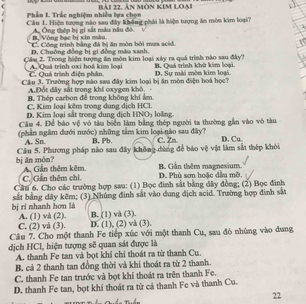 nop km duraum ten, Ar cmem bão mmeu phum
( bải 22. Ăn mÒN KIm lOẠi
1  Phần I. Trắc nghiệm nhiều lựa chọn
Câu 1. Hiện tượng nào sau đây không phải là hiện tượng ăn mòn kim loại?
A. Ông thép bị gi sắt màu nâu đỏ.
B. Vòng bạc bị xin màu.
C. Công trình bằng đá bị ăn mòn bởi mưa acid.
D. Chuông đồng bị gi đồng màu xanh.
Câu 2. Trong hiện tượng ăn mòn kim loại xảy ra quá trình nào sau đây?
A. Quá trình oxi hoá kim loại B. Quá trình khử kim loại.
C. Quá trình điện phân. D. Sự mài mòn kim loại.
Câu 3. Trường hợp nào sau đây kim loại bị ăn mòn điện hoá học?
A.Đốt dây sắt trong khí oxygen khô.
B. Thép carbon để trong không khí ẩm.
C. Kim loại kẽm trong dung dịch HCl.
D. Kim loại sắt trong dung dịch HNO3 loãng.
Câu 4. Để bảo vệ vỏ tàu biển làm bằng thép người ta thường gắn vào vỏ tàu
(phần ngâm dưới nước) những tấm kim loại nào sau đây?
A. Sn. B. Pb. C. Zn. D. Cu.
Câu 5. Phương pháp nào sau đây không dùng để bảo vệ vật làm sắt thép khỏi
bị ǎn mòn?
A Gắn thêm kẽm. B. Gắn thêm magnesium.
C. Gắn thêm chì. D. Phủ sơn hoặc dầu mỡ.
Cầu 6. Cho các trường hợp sau: (1) Bọc đinh sắt bằng dây đồng; (2) Bọc đinh
sắt bằng dây kẽm; (3) Nhúng đinh sắt vào dung dịch acid. Trường hợp đinh sắt
bị rỉ nhanh hơn là
A. (1) và (2). B. (1) và (3).
C. (2) và (3). D. (1), (2) và (3).
Câu 7. Cho một thanh Fe tiếp xúc với một thanh Cu, sau đó nhúng vào dung
dịch HCl, hiện tượng sẽ quan sát được là
A. thanh Fe tan và bọt khí chi thoát ra từ thanh Cu.
B. cả 2 thanh tan đồng thời và khí thoát ra từ 2 thanh.
C. thanh Fe tan trước và bọt khí thoát ra trên thanh Fe.
D. thanh Fe tan, bọt khí thoát ra từ cả thanh Fe và thanh Cu.
22