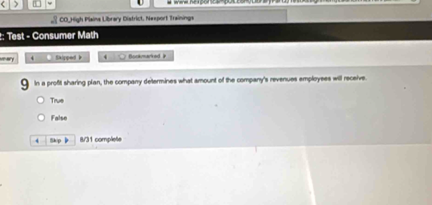 www. nex porteampus comy Dbrary Parem nos
CO_High Plains Library District, Nexport Trainings
2: Test - Consumer Math
unary 4 Skipped b 4 Bookmarked 
In a profit sharing plan, the company determines what amount of the company's revenues employees will receive.
True
False
4 Skip 8/31 complete