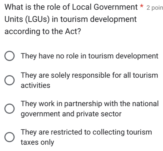 What is the role of Local Government * 2 poin
Units (LGUs) in tourism development
according to the Act?
They have no role in tourism development
They are solely responsible for all tourism
activities
They work in partnership with the national
government and private sector
They are restricted to collecting tourism
taxes only