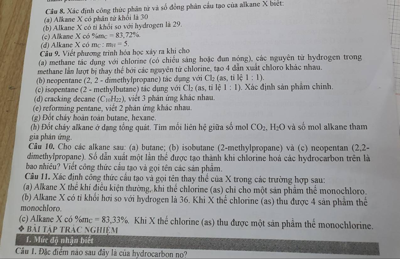 Xác định công thức phân tử và số đồng phân cấu tạo của alkane X biệt:
(a) Alkane X có phân tử khối là 30
(b) Alkane X có tỉ khối so với hydrogen là 29.
(c) Alkane X có %mc =83,72% .
(d) Alkane X có mc : m_H=5.
Câu 9. Viết phương trình hóa học xảy ra khi cho
(a) methane tác dụng với chlorine (có chiếu sáng hoặc đun nóng), các nguyên tử hydrogen trong
methane lần lượt bị thay thế bởi các nguyên tử chlorine, tạo 4 dẫn xuất chloro khác nhau.
(b) neopentane (2, 2 - dimethylpropane) tác dụng với Cl_2 (as, tỉ lệ 1:1).
(c) isopentane (2 - methylbutane) tác dụng với Cl_2 (as, tỉ lệ 1:1).  Xác định sản phẩm chính.
(d) cracking decane (C_10H_22) ), viết 3 phản ứng khác nhau.
(e) reforming pentane, viết 2 phản ứng khác nhau.
(g) Đốt cháy hoàn toàn butane, hexane.
(h) Đốt cháy alkane ở dạng tổng quát. Tìm mối liên hệ giữa số mol CO_2,H_2O và số mol alkane tham
gia phản ứng.
Câu 10. Cho các alkane sau: (a) butane; (b) isobutane (2-methylpropane) và (c) neopentan (2,2-
dimethylpropane). Số dẫn xuất một lần thế được tạo thành khi chlorine hoá các hydrocarbon trên là
bao nhiêu? Viết công thức cấu tạo và gọi tên các sản phầm.
Câu 11. Xác định công thức cấu tạo và gọi tên thay thể của X trong các trường hợp sau:
(a) Alkane X thể khí điều kiện thường, khi thể chlorine (as) chi cho một sản phẩm thể monochloro.
(b) Alkane X có tỉ khối hơi so với hydrogen là 36. Khi X thế chlorine (as) thu được 4 sản phẩm thế
monochloro.
(c) Alkane X có % m_C=83,33% 5. Khi X thế chlorine (as) thu được một sản phầm thể monochlorine.
bài tập trác nghiệm
1. Mức độ nhận biết
Câu 1. Đặc điểm nào sau đây là của hydrocarbon no?