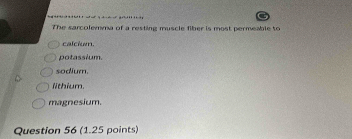 The sarcolemma of a resting muscle fiber is most permeable to
calcium.
potassium.
sodium.
lithium.
magnesium.
Question 56 (1.25 points)