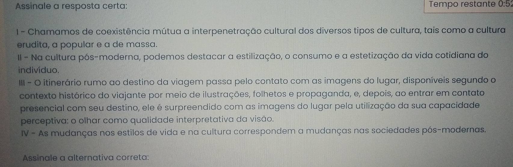 Assinale a resposta certa: Tempo restante 0:5
1 - Chamamos de coexistência mútua a interpenetração cultural dos diversos tipos de cultura, tais como a cultura 
erudita, a popular e a de massa. 
II - Na cultura pós-moderna, podemos destacar a estilização, o consumo e a estetização da vida cotidiana do 
indivíduo. 
III - O itinerário rumo ao destino da viagem passa pelo contato com as imagens do lugar, disponíveis segundo o 
contexto histórico do viajante por meio de ilustrações, folhetos e propaganda, e, depois, ao entrar em contato 
presencial com seu destino, ele é surpreendido com as imagens do lugar pela utilização da sua capacidade 
perceptiva: o olhar como qualidade interpretativa da visão. 
IV - As mudanças nos estilos de vida e na cultura correspondem a mudanças nas sociedades pós-modernas. 
Assinale a alternativa correta: