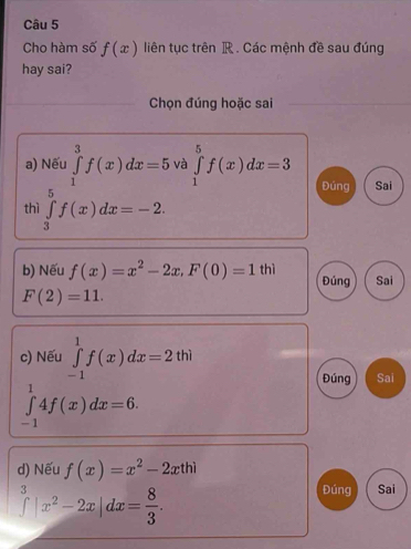 Cho hàm số f(x) liên tục trên R. Các mệnh đề sau đúng
hay sai?
Chọn đúng hoặc sai
a) Nếu ∈tlimits _1^(3f(x)dx=5 và ∈tlimits _1^5f(x)dx=3 Đúng Sai
thì ∈tlimits _3^5f(x)dx=-2. 
b) Nếu f(x)=x^2)-2x, F(0)=1thi Đúng Sai
F(2)=11. 
c) Nếu ∈tlimits _(-1)^1f(x)dx=2thi
Đúng Sai
∈tlimits _(-1)^14f(x)dx=6. 
d) Nếu f(x)=x^2-2xthi
∈tlimits |x^2-2x|dx= 8/3 .
Đúng Sai