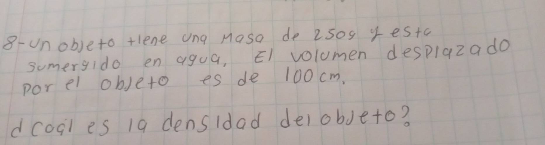 8-unobjeto tlene ung Masa de 2509 yestc 
sumergido en agua, ¢l volumen despiazado 
por el objeto es de 100 cm. 
dcoal es 19 densidad delobjeto?