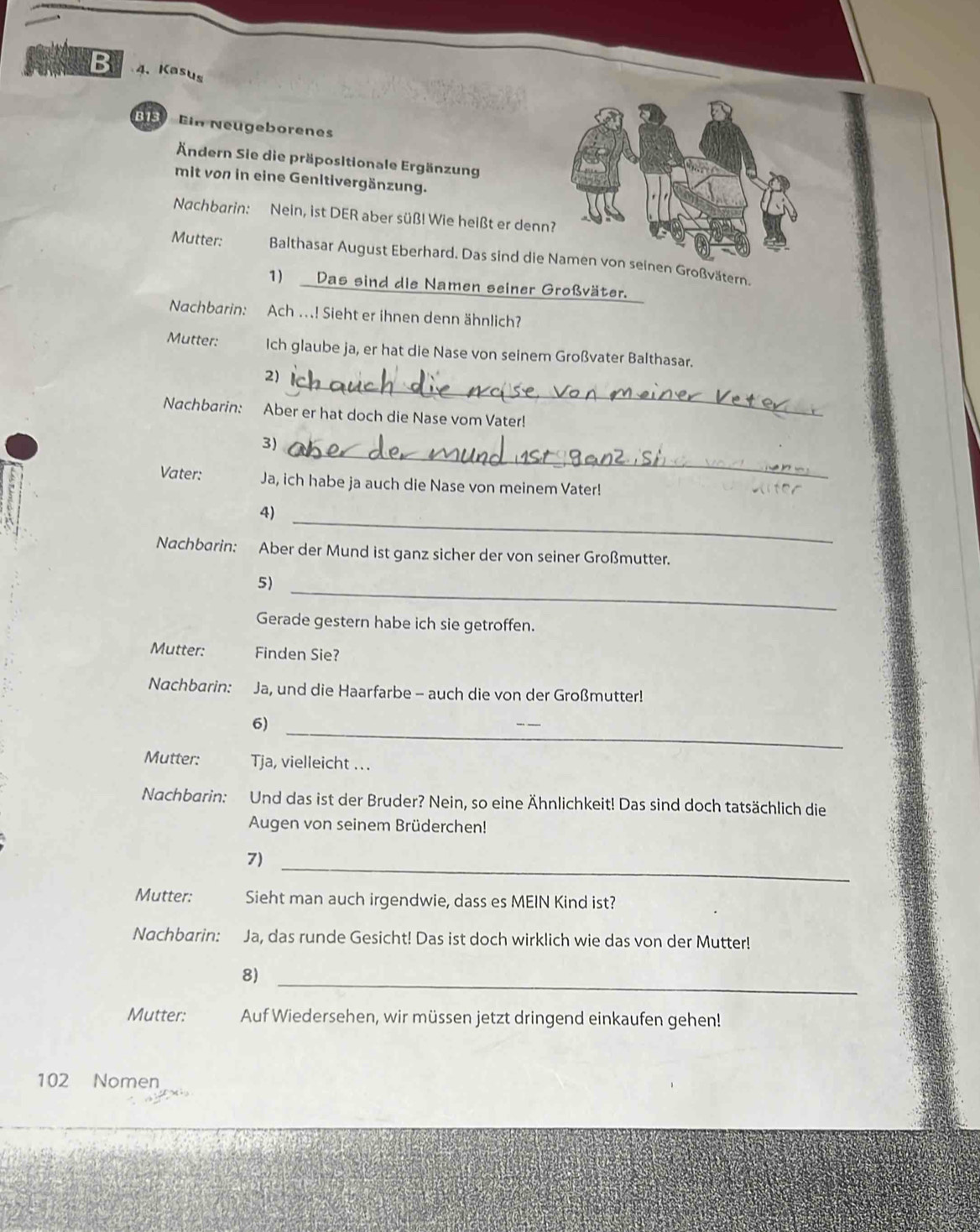 Kasus 
is Ein Neugeborenes 
Ändern Sie die präpositionale Ergänzung 
mit von in eine Genltivergänzung. 
Nachbarin: Nein, ist DER aber süß! Wie heißt er denn 
Mutter: Balthasar August Eberhard. Das sind die nen Großvätern. 
1) Das sind die Namen seiner Großväter. 
Nachbarin: Ach ..! Sieht er ihnen denn ähnlich? 
Mutter: Ich glaube ja, er hat die Nase von seinem Großvater Balthasar. 
2_ 
Nachbarin: Aber er hat doch die Nase vom Vater! 
_ 
3) 
Vater: Ja, ich habe ja auch die Nase von meinem Vater! 
_ 
4) 
Nachbarin: Aber der Mund ist ganz sicher der von seiner Großmutter. 
_ 
5) 
Gerade gestern habe ich sie getroffen. 
Mutter: Finden Sie? 
Nachbarin: Ja, und die Haarfarbe - auch die von der Großmutter! 
_ 
6) 
Mutter: Tja, vielleicht ... 
Nachbarin: Und das ist der Bruder? Nein, so eine Ähnlichkeit! Das sind doch tatsächlich die 
Augen von seinem Brüderchen! 
_ 
7) 
Mutter: Sieht man auch irgendwie, dass es MEIN Kind ist? 
Nachbarin: Ja, das runde Gesicht! Das ist doch wirklich wie das von der Mutter! 
8)_ 
Mutter: Auf Wiedersehen, wir müssen jetzt dringend einkaufen gehen!
102 Nomen