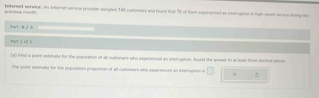 Internet service: An Internet service provider sampled 540 customers and found that 76 of them experienced an interruption in high-speed service during the 
previous month. 
Part: 0 / 3 
Part 1 of 3 
(a) Find a point estimate for the population of all customers who experienced an interruption. Round the answer to at least three decimal places. 
The point estimate for the population proportion of all customers who experienced an interruption is □ . × 5