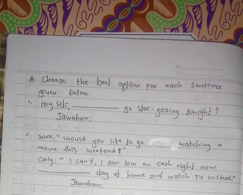 Ae choose the best option for each senteace 
givea below. 
1. (ey siti, _go star-gazing tonight? 
Jawaban: 
2. sum, " would you like to go watching a 
movie this weekend! " 
_ 
carly: " I can't, I am low on casl right now 
stay at home and watch TV instead. ! 
Jawaban: