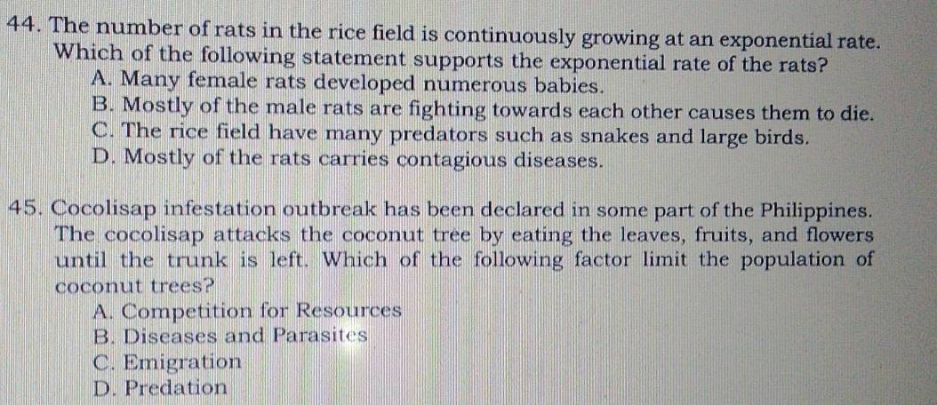 The number of rats in the rice field is continuously growing at an exponential rate.
Which of the following statement supports the exponential rate of the rats?
A. Many female rats developed numerous babies.
B. Mostly of the male rats are fighting towards each other causes them to die.
C. The rice field have many predators such as snakes and large birds.
D. Mostly of the rats carries contagious diseases.
45. Cocolisap infestation outbreak has been declared in some part of the Philippines.
The cocolisap attacks the coconut tree by eating the leaves, fruits, and flowers
until the trunk is left. Which of the following factor limit the population of
coconut trees?
A. Competition for Resources
B. Diseases and Parasitcs
C. Emigration
D. Predation