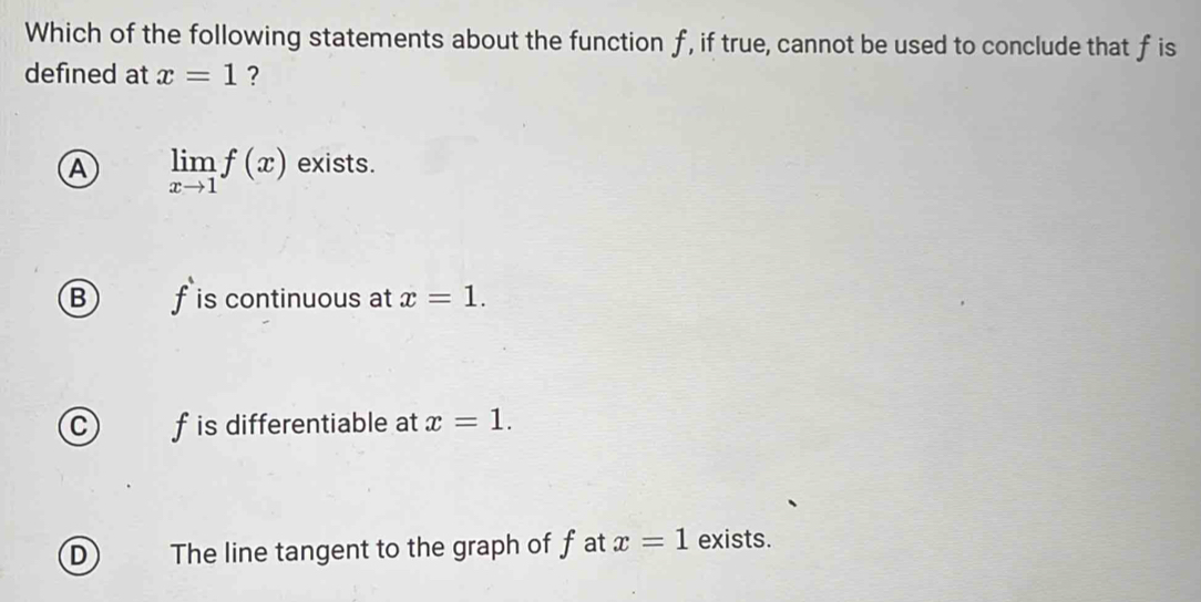 Which of the following statements about the function f, if true, cannot be used to conclude that f is
defined at x=1 ?
A limlimits _xto 1f(x) exists.
B) f is continuous at x=1.
C) f is differentiable at x=1.
D The line tangent to the graph of f at x=1 exists.