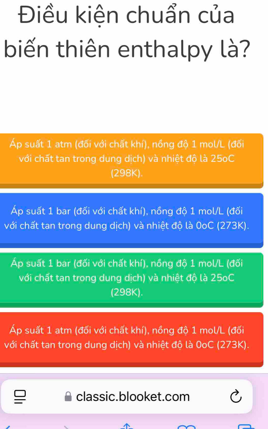 Điều kiện chuẩn của
biến thiên enthalpy là?
Áp suất 1 atm (đối với chất khí), nồng độ 1 mol/L (đối
với chất tan trong dung dịch) và nhiệt độ là 25oC
(298K).
Áp suất 1 bar (đối với chất khí), nồng độ 1 mol/L (đối
với chất tan trong dung dịch) và nhiệt độ là 0oC (273K).
Áp suất 1 bar (đối với chất khí), nồng độ 1 mol/L (đối
với chất tan trong dung dịch) và nhiệt độ là 25oC
(298K).
Áp suất 1 atm (đối với chất khí), nồng độ 1 mol/L (đối
với chất tan trong dung dịch) và nhiệt độ là 0oC (273K).
classic.blooket.com