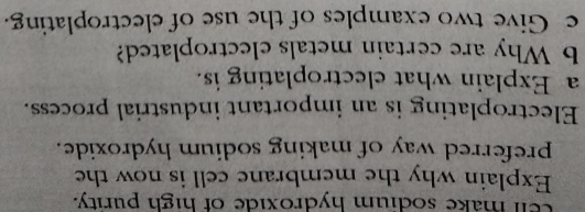 cell make sodium hydroxide of high purity. 
Explain why the membrane cell is now the 
preferred way of making sodium hydroxide. 
Electroplating is an important industrial process. 
a Explain what electroplating is. 
b Why are certain metals electroplated? 
e Give two examples of the use of electroplating.
