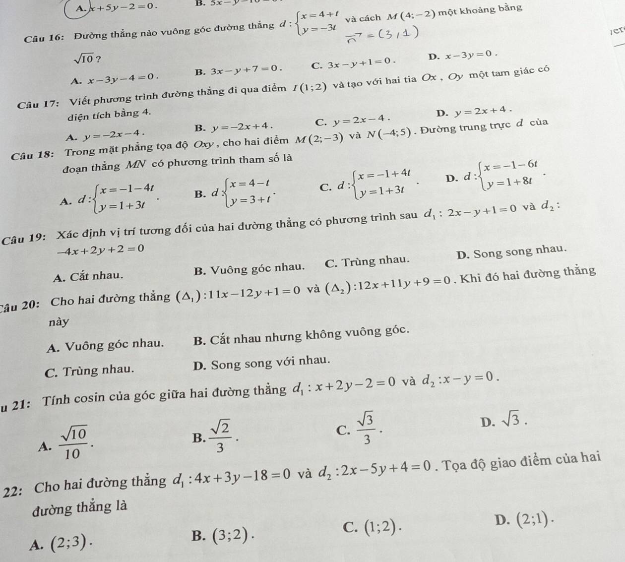 A. x+5y-2=0. B. 2x-y
Câu 16: Đường thẳng nào vuông góc đường thẳng d:beginarrayl x=4+t y=-3tendarray. và cách M(4;-2) một khoảng bằng
/er
_
sqrt(10) ?
A. x-3y-4=0. B. 3x-y+7=0. C. 3x-y+1=0. D. x-3y=0.
Câu 17: Viết phương trình đường thẳng đi qua điểm I(1;2) và tạo với hai tia Ox , Oy một tam giác có
diện tích bằng 4. D. y=2x+4.
A. y=-2x-4. B. y=-2x+4. C. y=2x-4.
Câu 18: Trong mặt phẳng tọa độ Oxy , cho hai điểm M(2;-3) và N(-4;5). Đường trung trực d của
đoạn thẳng MN có phương trình tham số là
A. d:beginarrayl x=-1-4t y=1+3tendarray. . B. d beginarrayl x=4-t y=3+tendarray. . C. d:beginarrayl x=-1+4t y=1+3tendarray. . D. d:beginarrayl x=-1-6t y=1+8tendarray. .
Câu 19: Xác định vị trí tương đối của hai đường thẳng có phương trình sau d_1:2x-y+1=0 và d_2:
-4x+2y+2=0
A. Cắt nhau. B. Vuông góc nhau. C. Trùng nhau. D. Song song nhau.
Câu 20: Cho hai đường thẳng (△ _1):11x-12y+1=0 và (△ _2):12x+11y+9=0. Khi đó hai đường thắng
này
A. Vuông góc nhau. B. Cắt nhau nhưng không vuông góc.
C. Trùng nhau. D. Song song với nhau.
u 21: Tính cosin của góc giữa hai đường thẳng d_1:x+2y-2=0 và d_2:x-y=0.
A.  sqrt(10)/10 .
B.  sqrt(2)/3 .
C.  sqrt(3)/3 .
D. sqrt(3).
22: Cho hai đường thẳng d_1:4x+3y-18=0 và d_2:2x-5y+4=0.  Tọa độ giao điểm của hai
đường thẳng là
C.
D.
A. (2;3). B. (3;2). (1;2). (2;1).