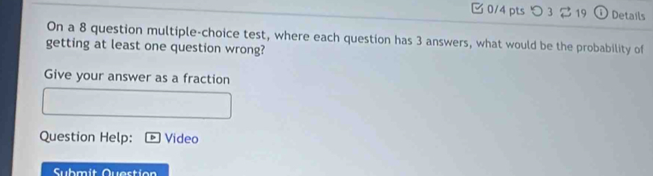 つ 3 19 D Details 
On a 8 question multiple-choice test, where each question has 3 answers, what would be the probability of 
getting at least one question wrong? 
Give your answer as a fraction 
Question Help: Video 
Submit Question