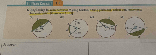 Latihan Kendiri 1.3
1. Bagi setiap bulatan berpusat O yang berikut, hitung perimeter, dalam cm, tembereng
berlorek ABC. [Guna π =3.142]
(b) (c(d
 
 
 
Jawapan: