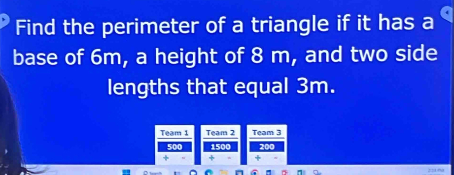 Find the perimeter of a triangle if it has a 
base of 6m, a height of 8 m, and two side 
lengths that equal 3m. 
Team 1 Team 2 Team 3
500 1500 200
÷ ÷ +