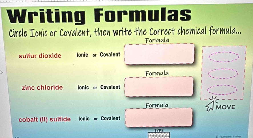 Writing Formulas
Circle Ionic or Covalent, then write the Correct chemical formula...
Formula
sulfur dioxide Ionic or Covalent
Formula
zinc chloride Ionic or Covalent
Formula
cobalt (II) sulfide Ionic or Covalent
TYPE
D Téamwark Tiolkos