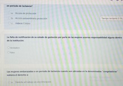 en periodo de lactancia?
a. Acción de protección
b. Acción extraordinaria protección Tiempo restante 0:19
c. Hábeas Corpus
La falta de notificación de su estado de gestación por parte de las mujeres acarrea responsabilidad alguna dentro
de la institución.
Verdadero
Falso
Las mujeres embarazadas o en período de lactancia cuando son ubicadas en la denominadas "congeladoras"
vulnera el derecho a:
a. Derecho al trabajo sin discriminación