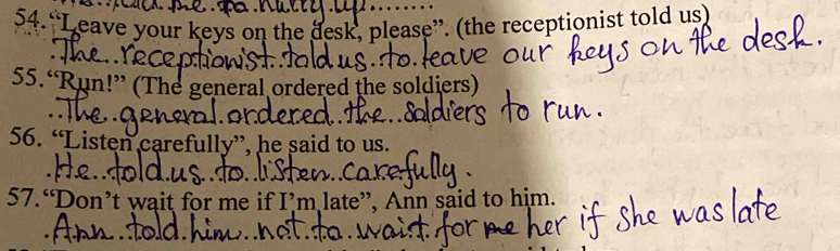 “Leave your keys on the desk, please”. (the receptionist told us) 
55.“Run!” (The general ordered the soldiers) 
56. “Listen carefully”, he said to us. 
57.“Don’t wait for me if I’m late”, Ann said to him.