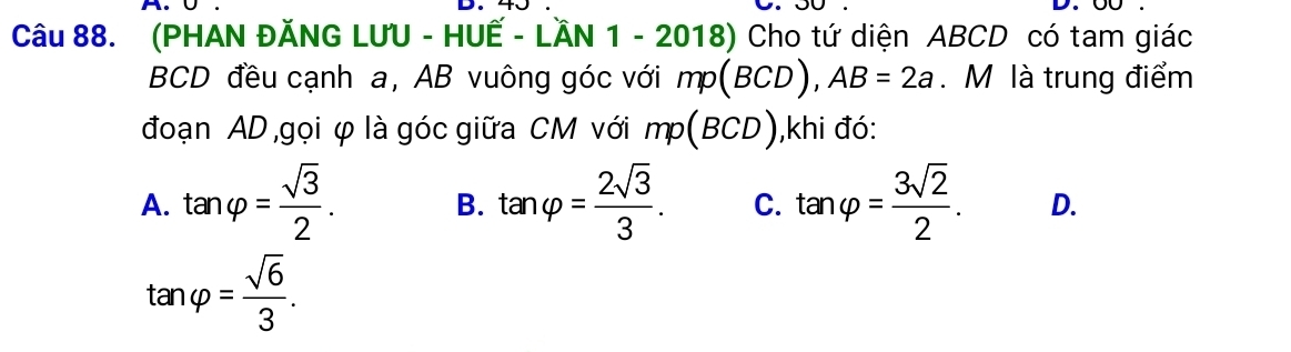 (PHAN ĐĂNG LƯU - HUẾ - LÄN 1 - 2018) Cho tứ diện ABCD có tam giác
BCD đều cạnh a, AB vuông góc với mp(BCD), AB=2a. M là trung điểm
đoạn AD ,gọi φ là góc giữa CM với mp(BCD) ,khi đó:
B.
A. tan varphi = sqrt(3)/2 . tan varphi = 2sqrt(3)/3 . C. tan varphi = 3sqrt(2)/2 . D.
tan varphi = sqrt(6)/3 .