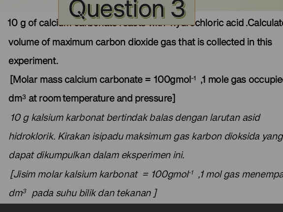 10 g of calci chloric acid .Calculat 
volume of maximum carbon dioxide gas that is collected in this 
experiment. 
[Molar mass calcium carbonate =100gmol^(-1) , 1 mole gas occupie
dm^3 at room temperature and pressure]
10 g kalsium karbonat bertindak balas dengan larutan asid 
hidroklorik. Kirakan isipadu maksimum gas karbon dioksida yang 
dapat dikumpulkan dalam eksperimen ini. 
[Jisim molar kalsium karbonat =100gmol^(-1) , 1 mol gas menempa
dm^3 pada suhu bilik dan tekanan ]