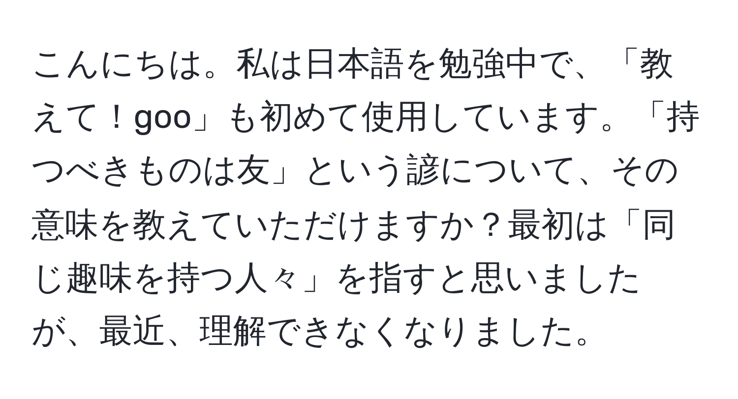 こんにちは。私は日本語を勉強中で、「教えて！goo」も初めて使用しています。「持つべきものは友」という諺について、その意味を教えていただけますか？最初は「同じ趣味を持つ人々」を指すと思いましたが、最近、理解できなくなりました。