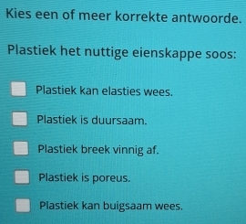 Kies een of meer korrekte antwoorde.
Plastiek het nuttige eienskappe soos:
Plastiek kan elasties wees.
Plastiek is duursaam.
Plastiek breek vinnig af.
Plastiek is poreus.
Plastiek kan buigsaam wees.