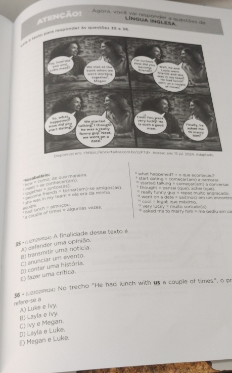 Atenção! Agora, você vai responder a questões de
LíNGUA INGLESA
sia o texto para responder às questões 35 e 36
''Vocabulário:
* start dating = começar(am) a namorar
how = como: de que maneira.
* what happened? = o que aconteceu?
* together = juntos(as), : meet = se conhecer(am).
* started talking = começar(am) a conversar.
hrcome friends = tornar(em)-se amigos(as) * thought = pensei (que); achei (que).
she was in my team = ela era da minha ` really funny guy = rapaz muito engraçado .
`` went on a date = sai(mos) em um encontro
* cool = legal: que máximo.
equipe. had lunch = almoçou
a couple of times = algumas vezes. very lucky = muito sortudo(a).
' asked me to marry him = me pediu em ca 
35 - (Li23121PR24) A finalidade desse texto é
A) defender uma opinião.
B) transmitir uma notícia.
C) anunciar um evento.
D) contar uma história.
E) fazer uma crítica.
36 - (Li23021PR24) No trecho 'He had lunch with us a couple of times.", o pr
refere-se a
A) Luke e Ivy.
C) Ivy e Megan. B) Layla e Ivy.
E) Megan e Luke. D) Layla e Luke.