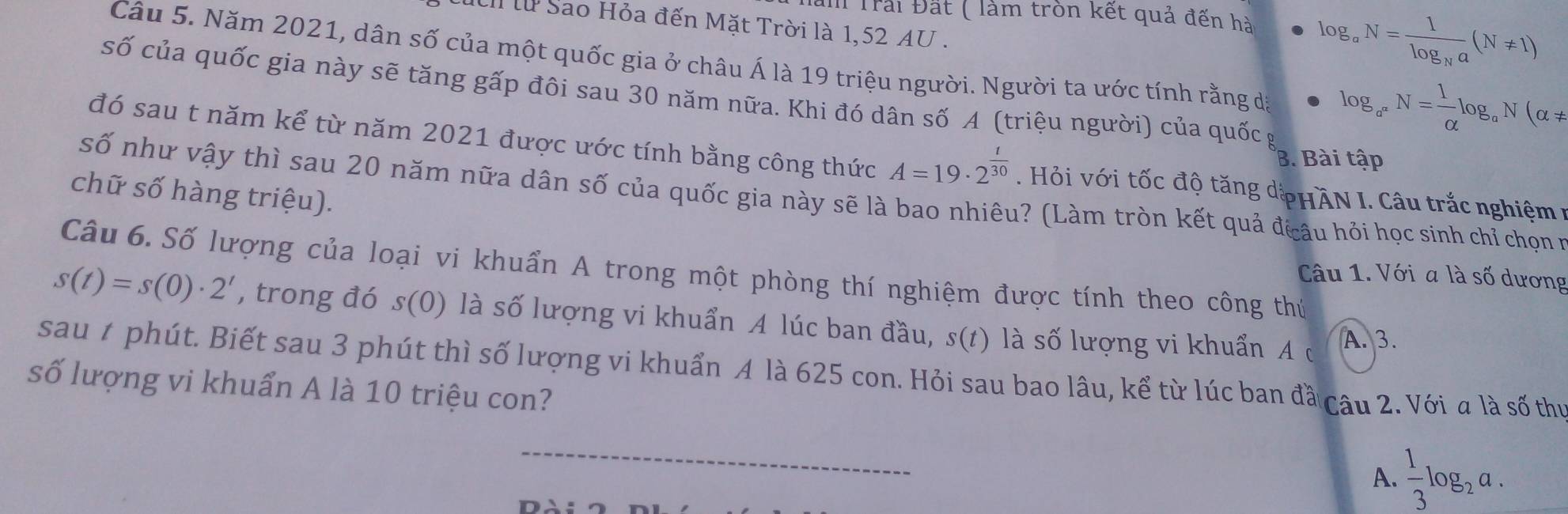 Trải Đắt ( làm tròn kết quả đến hà log _aN=frac 1log _Na(N!= 1)
El lừ Sao Hỏa đến Mặt Trời là 1,52 AU. 
Câu 5. Năm 2021, dân số của một quốc gia ở châu Á là 19 triệu người. Người ta ước tính rằng d log _a^nN= 1/alpha  log _aN(alpha !=
số của quốc gia này sẽ tăng gấp đôi sau 30 năm nữa. Khi đó dân số A (triệu người) của quốc g 
B. Bài tập 
đó sau t năm kể từ năm 2021 được ước tính bằng công thức A=19· 2^(frac t)30. Hỏi với tốc độ tăng dpHAN I. Câu trắc nghiệm 1 
chữ số hàng triệu). 
số như vậy thì sau 20 năm nữa dân số của quốc gia này sẽ là bao nhiêu? (Làm tròn kết quả đcâu hỏi học sinh chỉ chọn v 
Câu 6. Số lượng của loại vi khuẩn A trong một phòng thí nghiệm được tính theo công thứ 
Câu 1. Với a là số dương
s(t)=s(0)· 2^t , trong đó s(0) là số lượng vi khuẩn A lúc ban đầu, s(t) là số lượng vi khuẩn A ở 
A. 3. 
sau t phút. Biết sau 3 phút thì số lượng vi khuẩn A là 625 con. Hỏi sau bao lâu, kể từ lúc ban đầ 
số lượng vi khuẩn A là 10 triệu con? Câu 2. Với a là số thị 
_ 
A.  1/3 log _2a.