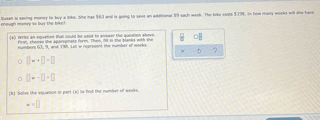 Susan is saving money to buy a bike. She has $63 and is going to save an additional $9 each week. The bike costs $198. In how many weeks will she have 
enough money to buy the bike? 
(a) Write an equation that could be used to answer the question above.  □ /□   □  □ /□  
First, choose the appropriate form. Then, fill in the blanks with the 
numbers 63, 9, and 198. Let w represent the number of weeks. 
× 5
□ w+□ =□
□ w-□ =□
(b) Solve the equation in part (a) to find the number of weeks.
w=□