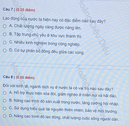 (0.25 điểm)
Lao động của nước ta hiện nay có đặc điểm nào sau đây?
A. Chất lượng ngày càng được nâng lên.
B. Tập trung chủ yểu ở khu vực thành thị.
C. Nhiều kinh nghiệm trong công nghiệp.
D. Có sự phân bồ đồng đều giữa các vùng.
Câu 8 | (0.25 điểm)
Đối với kinh tế, ngành dịch vụ ở nước ta có vai trò nào sau đây?
A. Hỗ trợ thực hiện xóa đói, giảm nghèo ở miền núi và hải đảo.
B. Nâng cao trình độ sản xuất trong nước, tăng cường hội nhập.
C. Sử dụng hiệu quả tài nguyên thiên nhiên, bảo vệ môi trường.
D. Nâng cao trinh độ lao động, chất lượng cuộc sống người dân.