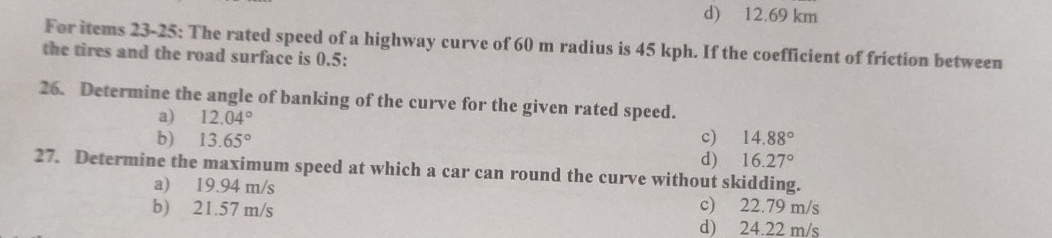 d) 12.69 km
For items 23-25: The rated speed of a highway curve of 60 m radius is 45 kph. If the coefficient of friction between
the tires and the road surface is 0.5 :
26. Determine the angle of banking of the curve for the given rated speed.
a) 12.04°
b) 13.65° c) 14.88°
d) 16.27°
27. Determine the maximum speed at which a car can round the curve without skidding.
a) 19.94 m/s c) 22.79 m/s
b) 21.57 m/s
d) 24.22 m/s