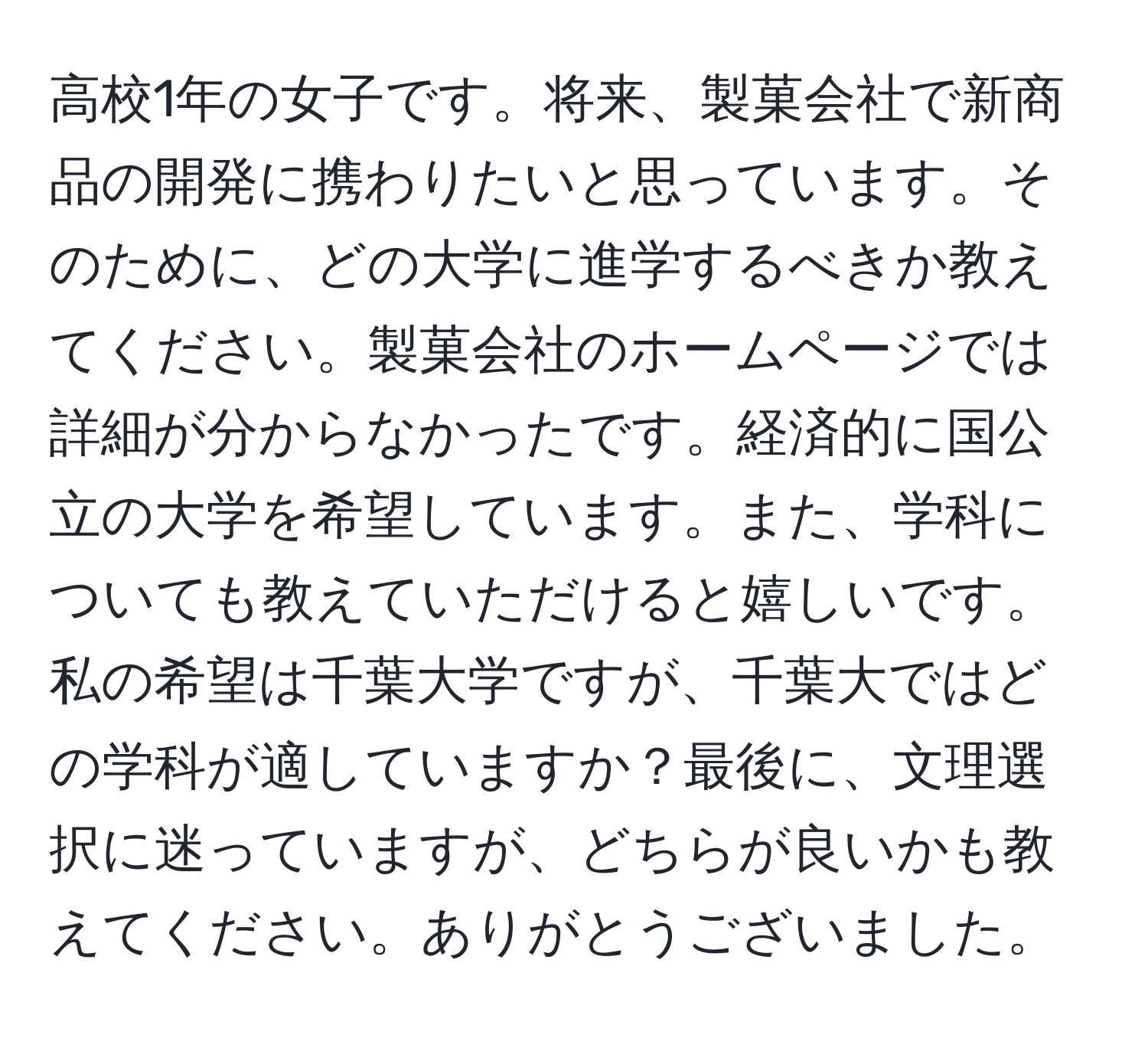 高校1年の女子です。将来、製菓会社で新商品の開発に携わりたいと思っています。そのために、どの大学に進学するべきか教えてください。製菓会社のホームページでは詳細が分からなかったです。経済的に国公立の大学を希望しています。また、学科についても教えていただけると嬉しいです。私の希望は千葉大学ですが、千葉大ではどの学科が適していますか？最後に、文理選択に迷っていますが、どちらが良いかも教えてください。ありがとうございました。