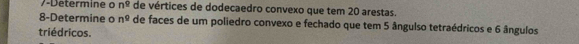 7-Determine o n^2 de vértices de dodecaedro convexo que tem 20 arestas. 
8-Determine o n^9 de faces de um poliedro convexo e fechado que tem 5 ângulso tetraédricos e 6 ângulos 
triédricos.