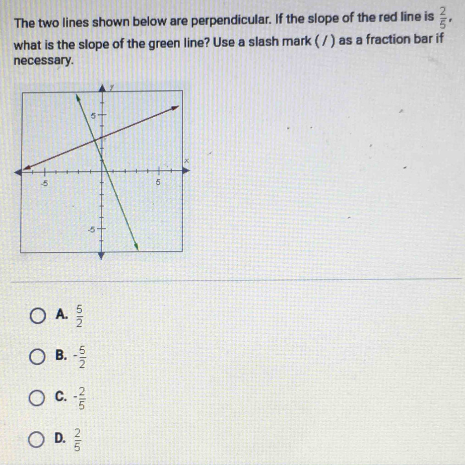 The two lines shown below are perpendicular. If the slope of the red line is  2/5 , 
what is the slope of the green line? Use a slash mark ( / ) as a fraction bar if
necessary.
A.  5/2 
B. - 5/2 
C. - 2/5 
D.  2/5 