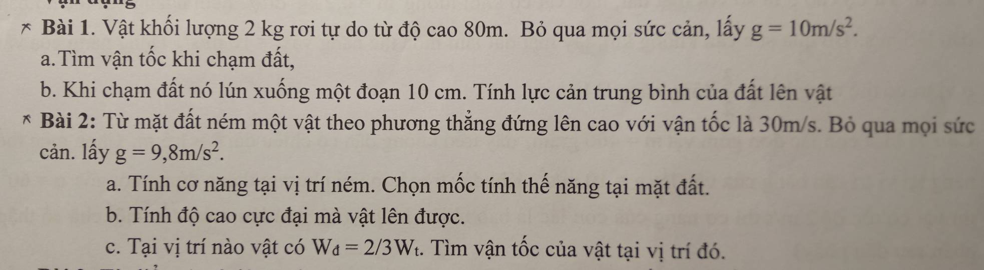 Vật khối lượng 2 kg rơi tự do từ độ cao 80m. Bỏ qua mọi sức cản, lấy g=10m/s^2. 
a.Tìm vận tốc khi chạm đất, 
b. Khi chạm đất nó lún xuống một đoạn 10 cm. Tính lực cản trung bình của đất lên vật 
* Bài 2: Từ mặt đất ném một vật theo phương thẳng đứng lên cao với vận tốc là 30m/s. Bỏ qua mọi sức 
cản. lấy g=9,8m/s^2. 
a. Tính cơ năng tại vị trí ném. Chọn mốc tính thế năng tại mặt đất. 
b. Tính độ cao cực đại mà vật lên được. 
c. Tại vị trí nào vật có W_d=2/3W_t. Tìm vận tốc của vật tại vị trí đó.