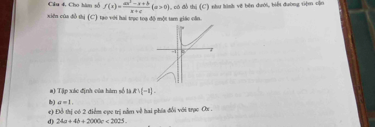 Cho hàm số f(x)= (ax^2-x+b)/x+c (a>0) , có đồ thị (C) như hình vẽ bên dưới, biết đường tiệm cận 
xiên của đồ thị (C) tạo với hai trục toạ độ một tam giác cân. 
a) Tập xác định của hàm số là Rvee  -1. 
b) a=1. 
c) Đồ thị có 2 điểm cực trị nằm về hai phía đổi với trục Ox. 
d) 24a+4b+2000c<2025</tex>.