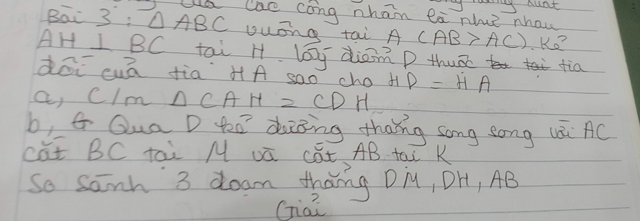 Iy ouat 
la lae cong nhan ea nhue nhawe 
Bai 3 : △ ABC yuōng tai A CAB>AC) Ko?
AH I BC tai H lag diomD thu tia 
dōi cuā fia H A s0o cho t D=HA
a 1 Im △ CAH=CDH
b, G Qua D teo deing thang song zong lái AC
cat BC tai M vū cEt AB tai K 
So sanh 3 doam thang DiM, OH, AB
Ga?