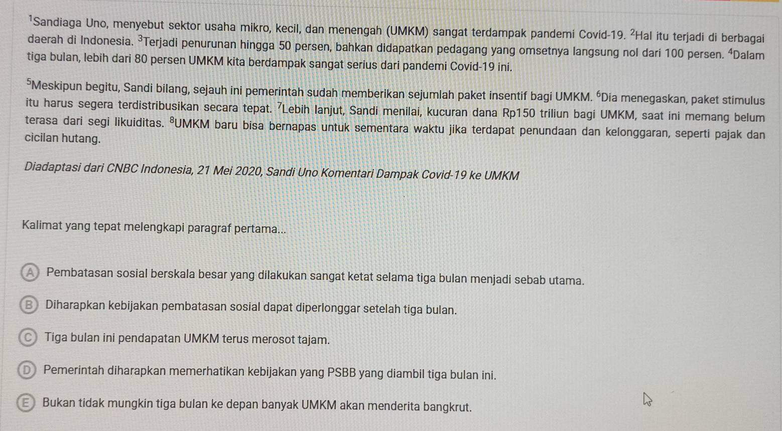 ¹Sandiaga Uno, menyebut sektor usaha mikro, kecil, dan menengah (UMKM) sangat terdampak pandemi Covid-19. ²Hal itu terjadi di berbagai
daerah di Indonesia. ³Terjadi penurunan hingga 50 persen, bahkan didapatkan pedagang yang omsetnya langsung nol dari 100 persen. ⁴Dalam
tiga bulan, lebih dari 80 persen UMKM kita berdampak sangat serius dari pandemi Covid-19 ini.
⁵Meskipun begitu, Sandi bilang, sejauh ini pemerintah sudah memberikan sejumlah paket insentif bagi UMKM. “Dia menegaskan, paket stimulus
itu harus segera terdistribusikan secara tepat. ⁷Lebih lanjut, Sandi menilai, kucuran dana Rp150 triliun bagi UMKM, saat ini memang belum
terasa dari segi likuiditas. ⁸UMKM baru bisa bernapas untuk sementara waktu jika terdapat penundaan dan kelonggaran, seperti pajak dan
cicilan hutang.
Diadaptasi dari CNBC Indonesia, 21 Mei 2020, Sandi Uno Komentari Dampak Covid-19 ke UMKM
Kalimat yang tepat melengkapi paragraf pertama...
Pembatasan sosial berskala besar yang dilakukan sangat ketat selama tiga bulan menjadi sebab utama.
BDiharapkan kebijakan pembatasan sosial dapat diperlonggar setelah tiga bulan.
C Tiga bulan ini pendapatan UMKM terus merosot tajam.
D Pemerintah diharapkan memerhatikan kebijakan yang PSBB yang diambil tiga bulan ini.
E Bukan tidak mungkin tiga bulan ke depan banyak UMKM akan menderita bangkrut.