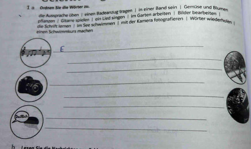 a Ordnen Sie die Wörter zu. 
die Aussprache üben | einen Badeanzug tragen | in einer Band sein | Gemüse und Blumen 
pflanzen | Gitarre spielen | ein Lied singen | im Garten arbeiten | Bilder bearbeiten | 
die Schrift lernen | im See schwimmen | mit der Kamera fotografieren | Wörter wiederholen | 
einen Schwimmkurs machen 
_ 
_ 
_ 
_ 
_ 
_ 
Deuisch 
_ 
_