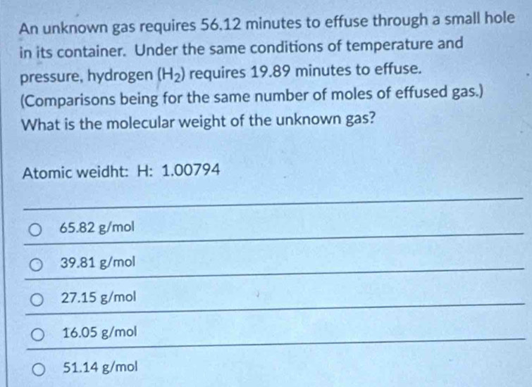 An unknown gas requires 56.12 minutes to effuse through a small hole
in its container. Under the same conditions of temperature and
pressure, hydrogen (H_2) requires 19.89 minutes to effuse.
(Comparisons being for the same number of moles of effused gas.)
What is the molecular weight of the unknown gas?
Atomic weidht: H: 1.00794
65.82 g/mol
39.81 g/mol
27.15 g/mol
16.05 g/mol
51.14 g/mol