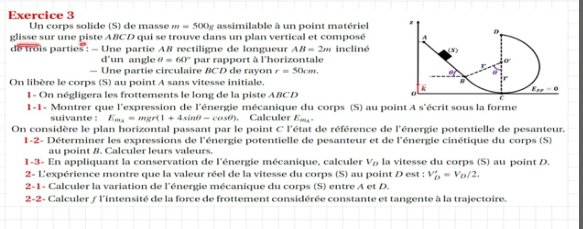 Un corps solide (S) de masse m=500g assimilable à un point matériel
glisse sur une piste ABCD qui se trouve dans un plan vertical et composé 
de trois parties : - Une partie AB rectiligne de longueur AB=2m incliné
d'un angle θ =60° par rapport à l'horizontale
— Une partie circulaire BCD de rayon r=50cm.
On libère le corps (S) au point A sans vitesse initiale. 
1- On négligera les frottements le long de la piste ABCD
1-1- Montrer que l'expression de l'énergie mécanique du corps (S) au point A s'écrit sous la forme
suivante : E_m_A=mgr(1+4sin θ -cos θ ). Calculer E_m_A.
On considère le plan horizontal passant par le point C l'état de référence de l'énergie potentielle de pesanteur.
1-2- Déterminer les expressions de l'énergie potentielle de pesanteur et de l'énergie cinétique du corps (S)
au point B. Calculer leurs valeurs.
1-3- En appliquant la conservation de l'énergie mécanique, calculer V_D la vitesse du corps (S) au point D.
2- L'expérience montre que la valeur réel de la vitesse du corps (S) au point D est : V'_D=V_D/2.
2-1- Calculer la variation de l'énergie mécanique du corps (S) entre A et D.
2-2- Calculer ƒ l'intensité de la force de frottement considérée constante et tangente à la trajectoire.