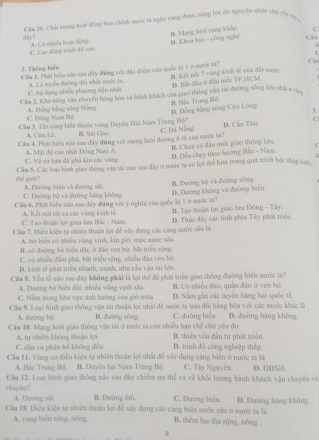 Câu 25, Chất lượng hoạt động bưu chính nước ta ngày căng được nâng lên do nguyên nhân chủ yếu sà
B. Mạng lưới rộng khấp,
D. Khoa học - công nghệ. C.
dây? Câu
A. Có nhiều hoạt động.
A
C. Lao động trình độ cao.
(
2. Thông hiểu Cật
Cầu 1. Phát biểu não sau đây đúng với đặc điểm của quốc lộ 1 ở nước ta?
A. Là tuyển đường dài nhất nước ta. B. Kết nổi 7 vùng kinh tế của đất nước.
C. Sử dụng nhiều phương tiện nhất D. Bắt đầu ở đầu mối TP.HCM.
Câu 2. Khả năng vận chuyền hàng hóa và hành khách của giao thông vận tải đường sông lớn nhất ở vùng
A. Đồng bằng sông Hồng, B. Bắc Trung Bộ.
C. Đông Nam Bộ. D. Đồng bằng sông Cửu Long.
3.
C
Câu 3. Tên cảng biển thuộc vùng Duyên Hải Nam Trung Bộ? D. Cần Thơ.
A. Cửa Lò. B. Sài Gòn. C. Đà Nẵng.
Câu 4. Phát biểu nào sau đây đủng với mạng lưới đường ô tô của nước ta?
A. Mật độ cao nhất Đông Nam Á. B. Chưa có đầu mối giao thông lớn C
μ
C. Về cơ bản đã phủ kin các vùng D. Đều chạy theo hướng Bắc - Nam.
Câu 5. Các loại hình giao thông vận tải nào sau đây ở nước ta có lợi thể hơn trong quá trình hội nhập kinh
thể giới?
A. Đường biên và đường sắt. B. Dường bộ và đường sông.
C. Đường bộ và đường hàng không. D. Đường không và đường biển.
Câu 6, Phát biểu nào sau đây đúng với ý nghĩa của quốc lộ 1 ở nước ta?
A. Kết nổi tất cả các vùng kinh tế. B. Tạo thuận lợi giao lưu Đông - Tây.
C. Tạo thuận lợi giao lưu Bắc - Nam. D. Thúc đẩy các tinh phía Tây phát triển,
Câu 7. Điều kiện tự nhiên thuận lợi để xây dựng các cảng nước sâu là
A. bờ biên có nhiều vũng vịnh, kín gió, mực nước sâu.
B. có đường bờ biển dài, ít đảo ven bờ, bãi triều rộng.
C. có nhiều đầm phá, bãi triều rộng, nhiều đảo ven bờ.
D. kinh tế phát triển nhanh, mạnh, nhu cầu vận tái lớn.
Câu 8. Yếu tố nào sau đây không phải là lợi thể để phát triển giao thông đường biên nước ta?
A. Đường bờ biển đài, nhiễu vũng vịnh sâu. B. Có nhiều đảo, quân đảo ở ven bờ.
C. Năm trong khu vực ảnh hưởng của giỏ mùa. D. Nằm gần các tuyển hàng hai quốc tể.
Câu 9. Loại hình giao thông vận tải thuận lợi nhất đề nước ta trao đôi hàng hóa với các nước khác là
A. đường bộ. B. đường sông. C. đường biển. D. đường hàng không.
Câu 10. Mạng lưới giao thông vận tải ở nước ta còn nhiều hạn chế chủ yêu do
A. tự nhiên không thuận lợi. B. thiều vốn đầu tư phát triển.
C. dân cư phân bổ không đều. D. trinh độ công nghiệp thấp.
Câu 11. Vùng có điều kiện tự nhiên thuận lợi nhất đễ xây dựng cảng biển ở nước ta là
A. Bắc Trung Bộ. B. Duyên hài Nam Trung Bộ. C. Tây Nguyên. D. ĐBSH.
Câu 12. Loại hình giao thông nào sau đây chiếm ưu thể cả về khối lượng hành khách vận chuyên và
chuyén?
A. Đường sắt. B. Đường ôtô. C. Đường biên. D. Đường hảng không.
Câu 18. Điều kiện tự nhiên thuận lợi để xây dựng các càng biên nước sâu ở nước ta là
A. vùng biên rộng, nông B. thểm lục địa rộng, nông .
8