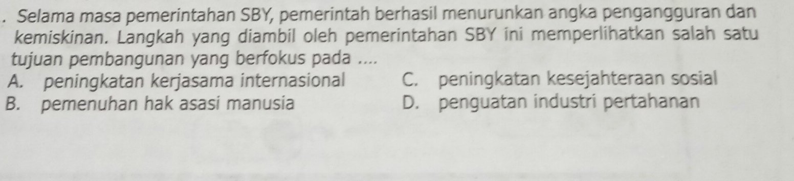 Selama masa pemerintahan SBY, pemerintah berhasil menurunkan angka pengangguran dan
kemiskinan. Langkah yang diambil oleh pemerintahan SBY ini memperlihatkan salah satu
tujuan pembangunan yang berfokus pada ....
A. peningkatan kerjasama internasional C. peningkatan kesejahteraan sosial
B. pemenuhan hak asasi manusia D. penguatan industri pertahanan